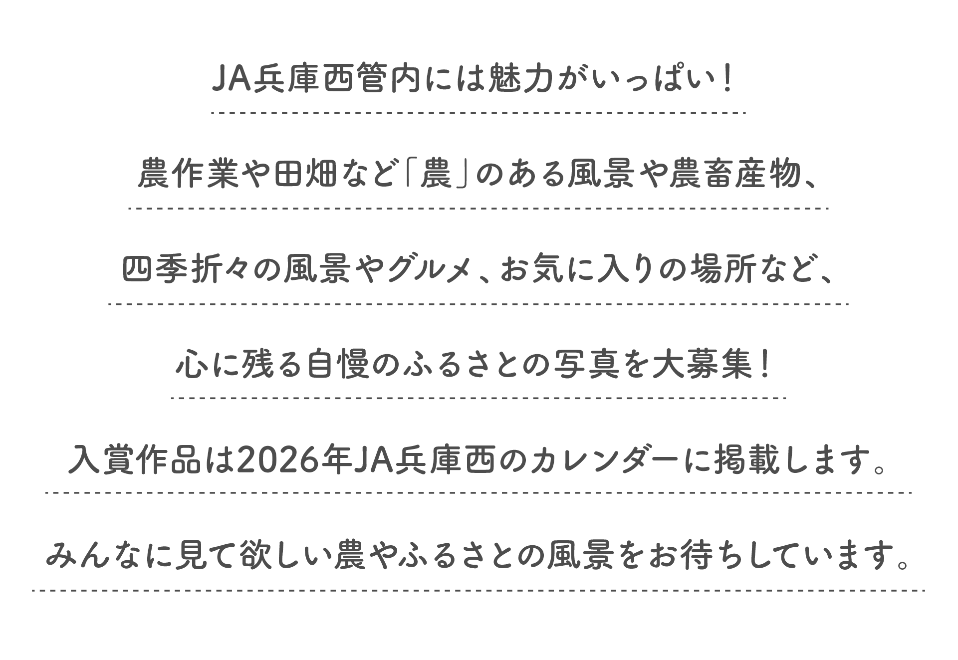 JA兵庫西管内には魅力がいっぱい!農作業や田畑など「農」のある風景や農畜産物、四季折々の風景やグルメ、お気に入りの場所など、心に残る自慢のふるさとの写真を大募集!入賞作品は2026年JA兵庫西のカレンダーに掲載します。みんなに見て欲しい農やふるさとの風景をお待ちしています。