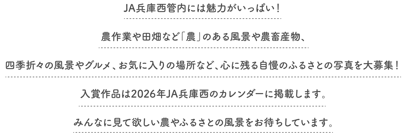 JA兵庫西管内には魅力がいっぱい!農作業や田畑など「農」のある風景や農畜産物、四季折々の風景やグルメ、お気に入りの場所など、心に残る自慢のふるさとの写真を大募集!入賞作品は2026年JA兵庫西のカレンダーに掲載します。みんなに見て欲しい農やふるさとの風景をお待ちしています。